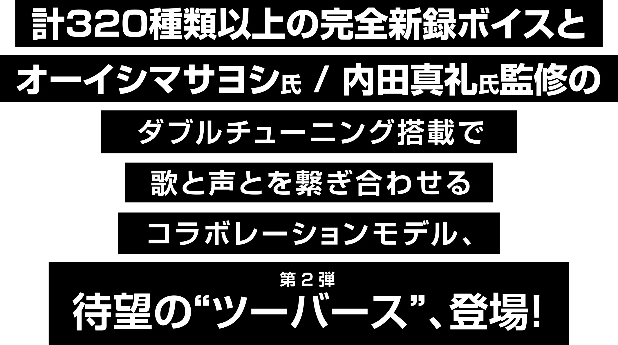 計320種類以上の完全新録ボイスとオーイシマサヨシ氏 / 内田真礼氏監修のダブルチューニング搭載で歌と声とを繋ぎ合わせるコラボレーションモデル、待望の“ツーバース”、登場！